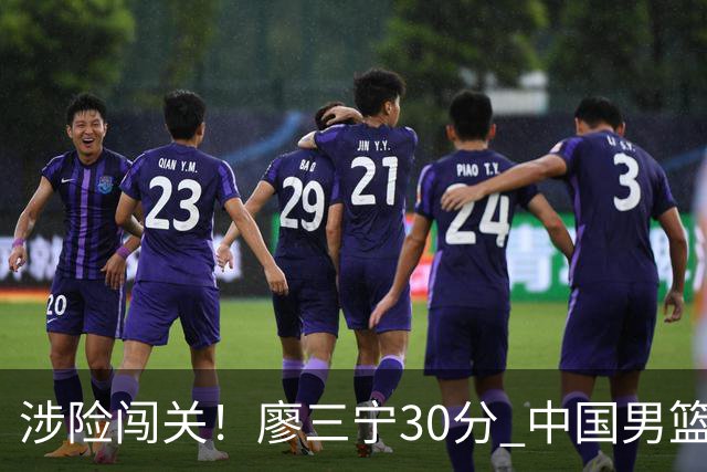 涉险闯关！廖三宁30分 中国男篮4人得分上双淘汰沙特闯入亚运4强