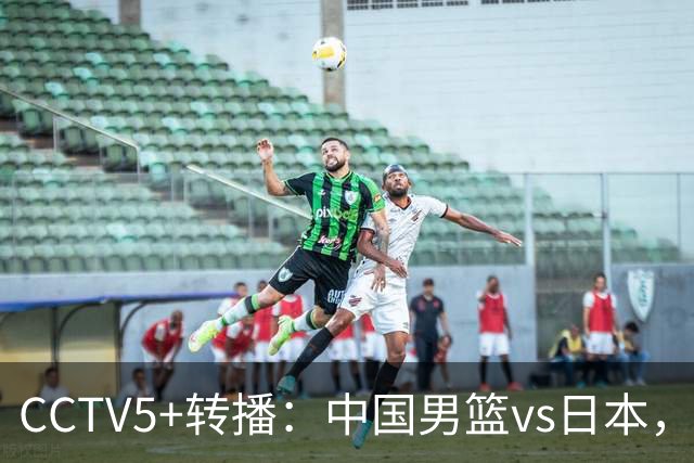 CCTV5+转播：中国男篮vs日本，亚运历史战绩5-1，进决赛或遇韩国